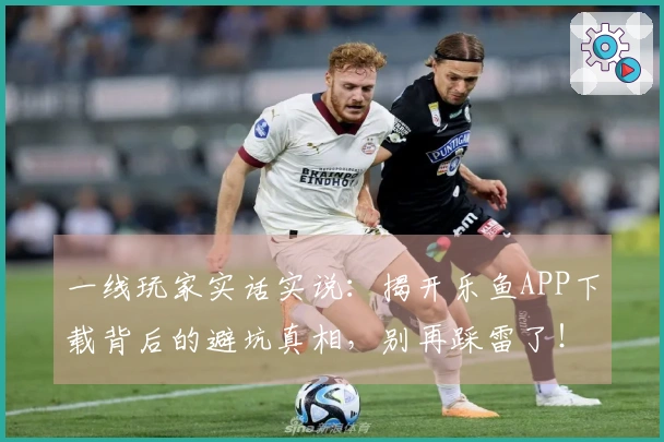 一线玩家实话实说：揭开乐鱼APP下载背后的避坑真相，别再踩雷了！